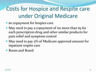 Costs for Hospice and Respite care
under Original Medicare
 $0 copayment for hospice care
 May need to pay a copayment of no more than $5 for
each prescription drug and other similar products for
pain relief and symptom control
 May need to pay 5% of Medicare approved amount for
inpatient respite care
 Room and Board
3/9/2016 20
 