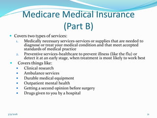 Medicare Medical Insurance
(Part B)
 Covers two types of services:
1. Medically necessary services-services or supplies that are needed to
diagnose or treat your medical condition and that meet accepted
standards of medical practice
2. Preventive services-healthcare to prevent illness (like the flu) or
detect it at an early stage, when treatment is most likely to work best
 Covers things like:
 Clinical research
 Ambulance services
 Durable medical equipment
 Outpatient mental health
 Getting a second opinion before surgery
 Drugs given to you by a hospital
3/9/2016 21
 