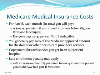 Medicare Medical Insurance Costs
 For Part B, each month (in 2014) you will pay:
 A $104.90 premium if your annual income is below $85,000
($170,000 for couples).
 Everyone pays a $147 per year Part B deductible
 You generally pay 20% of the Medicare approved amount
for the doctor or other health care provider's services
 Copayment for each service you get in an outpatient
hospital
 Late enrollment penalty may apply
 10% increase on monthly premium for every 12 months period
you could have had part B Medicare
3/9/2016 22
 