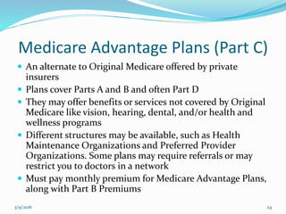 Medicare Advantage Plans (Part C)
 An alternate to Original Medicare offered by private
insurers
 Plans cover Parts A and B and often Part D
 They may offer benefits or services not covered by Original
Medicare like vision, hearing, dental, and/or health and
wellness programs
 Different structures may be available, such as Health
Maintenance Organizations and Preferred Provider
Organizations. Some plans may require referrals or may
restrict you to doctors in a network
 Must pay monthly premium for Medicare Advantage Plans,
along with Part B Premiums
3/9/2016 24
 