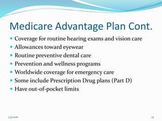 Medicare Advantage Plan Cont.
 Coverage for routine hearing exams and vision care
 Allowances toward eyewear
 Routine preventive dental care
 Prevention and wellness programs
 Worldwide coverage for emergency care
 Some include Prescription Drug plans (Part D)
 Have out-of-pocket limits
3/9/2016 25
 