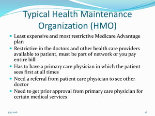 Typical Health Maintenance
Organization (HMO)
 Least expensive and most restrictive Medicare Advantage
plan
 Restrictive in the doctors and other health care providers
available to patient, must be part of network or you pay
entire bill
 Has to have a primary care physician in which the patient
sees first at all times
 Need a referral from patient care physician to see other
doctor
 Need to get prior approval from primary care physician for
certain medical services
3/9/2016 26
 