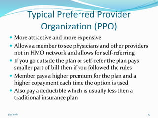 Typical Preferred Provider
Organization (PPO)
 More attractive and more expensive
 Allows a member to see physicians and other providers
not in HMO network and allows for self-referring
 If you go outside the plan or self-refer the plan pays
smaller part of bill then if you followed the rules
 Member pays a higher premium for the plan and a
higher copayment each time the option is used
 Also pay a deductible which is usually less then a
traditional insurance plan
3/9/2016 27
 