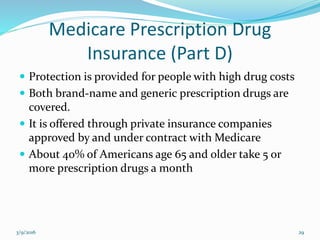 Medicare Prescription Drug
Insurance (Part D)
 Protection is provided for people with high drug costs
 Both brand-name and generic prescription drugs are
covered.
 It is offered through private insurance companies
approved by and under contract with Medicare
 About 40% of Americans age 65 and older take 5 or
more prescription drugs a month
3/9/2016 29
 