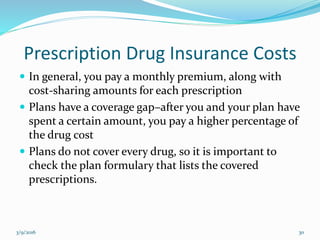 Prescription Drug Insurance Costs
 In general, you pay a monthly premium, along with
cost-sharing amounts for each prescription
 Plans have a coverage gap–after you and your plan have
spent a certain amount, you pay a higher percentage of
the drug cost
 Plans do not cover every drug, so it is important to
check the plan formulary that lists the covered
prescriptions.
3/9/2016 30
 