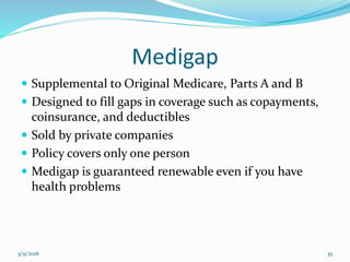 Medigap
 Supplemental to Original Medicare, Parts A and B
 Designed to fill gaps in coverage such as copayments,
coinsurance, and deductibles
 Sold by private companies
 Policy covers only one person
 Medigap is guaranteed renewable even if you have
health problems
3/9/2016 35
 