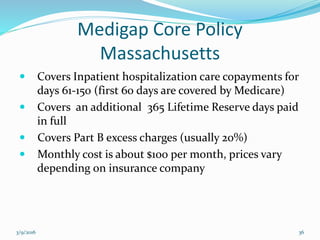 Medigap Core Policy
Massachusetts
 Covers Inpatient hospitalization care copayments for
days 61-150 (first 60 days are covered by Medicare)
 Covers an additional 365 Lifetime Reserve days paid
in full
 Covers Part B excess charges (usually 20%)
 Monthly cost is about $100 per month, prices vary
…depending on insurance company
3/9/2016 36
 