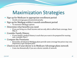 Maximization Strategies
 Sign up for Medicare in appropriate enrollment period
 Avoids coverage gap and potential penalty
 Sign up for Medigap within 6 month enrollment period
 To maximize Medigap options
 Determine what benefits you need
 If you are living on a fixed income and are only able to afford basic coverage, favor
Plan A
 Consider Family History
 If your family’s medical history is such that you want to be prepared for nursing
care, consider Plan C
 Compare the Premiums
 Remember all identical Medigap plans provide same coverage but prices may vary.
Important to get cheapest price
 Check to see if your doctor is in Medicare Advantage plans network
 Costs rise dramatically if you see a doctor outside of network
3/9/2016 46
 
