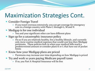 Maximization Strategies Cont.
 Consider Foreign Travel
 If you travel overseas extensively, you can get coverage for emergency
care in a foreign country with Plans C through G, M and N
 Medigap is for one individual
 You and your significant other can have different plans
 Sign up for a catastrophic insurance policy
 Do so if you are relatively healthy, live a healthy lifestyle, and currently
only incur routine medical expenses that would cost less then Medigap
premiums. These policies kick in when your medical bills reach a
predetermined amount or consider plans K or L that have out of pocket
limits
 Know how your Medigap plans are priced
 Premiums may increase over time depending on how Medigap is priced
 Try and work 10 years paying Medicare payroll taxes
 If so, you Part A Hospital Insurance will be free
3/9/2016 47
 