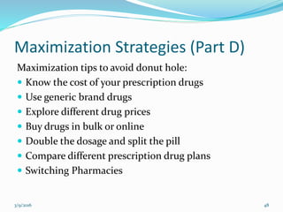 Maximization Strategies (Part D)
Maximization tips to avoid donut hole:
 Know the cost of your prescription drugs
 Use generic brand drugs
 Explore different drug prices
 Buy drugs in bulk or online
 Double the dosage and split the pill
 Compare different prescription drug plans
 Switching Pharmacies
3/9/2016 48
 