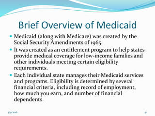 Brief Overview of Medicaid
 Medicaid (along with Medicare) was created by the
Social Security Amendments of 1965.
 It was created as an entitlement program to help states
provide medical coverage for low-income families and
other individuals meeting certain eligibility
requirements.
 Each individual state manages their Medicaid services
and programs. Eligibility is determined by several
financial criteria, including record of employment,
how much you earn, and number of financial
dependents.
3/9/2016 50
 