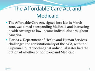The Affordable Care Act and
Medicaid
 The Affordable Care Act, signed into law in March
2010, was aimed at expanding Medicaid and increasing
health coverage to low-income individuals throughout
America.
 Florida v. Department of Health and Human Services,
challenged the constitutionality of the ACA, with the
Supreme Court deciding that individual states had the
option of whether or not to expand Medicaid.
3/9/2016 51
 
