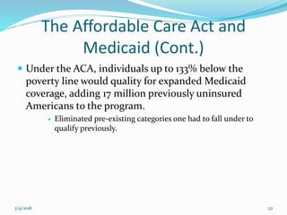 The Affordable Care Act and
Medicaid (Cont.)
 Under the ACA, individuals up to 133% below the
poverty line would quality for expanded Medicaid
coverage, adding 17 million previously uninsured
Americans to the program.
 Eliminated pre-existing categories one had to fall under to
qualify previously.
3/9/2016 52
 
