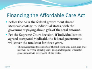 Financing the Affordable Care Act
 Before the ACA the federal government shared
Medicaid costs with individual states, with the
government paying about 57% of the total amount.
 Per the Supreme Court decision, if individual states
agreed to expand Medicaid, the federal government
will cover the total cost for three years.
 The government foots 100% of the bill from 2014-2017, and that
rate will decrease steadily until 2020 and beyond, when the
government will cover 90% of the costs.
3/9/2016 53
 