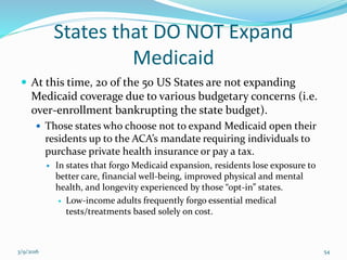 States that DO NOT Expand
Medicaid
 At this time, 20 of the 50 US States are not expanding
Medicaid coverage due to various budgetary concerns (i.e.
over-enrollment bankrupting the state budget).
 Those states who choose not to expand Medicaid open their
residents up to the ACA’s mandate requiring individuals to
purchase private health insurance or pay a tax.
 In states that forgo Medicaid expansion, residents lose exposure to
better care, financial well-being, improved physical and mental
health, and longevity experienced by those “opt-in” states.
 Low-income adults frequently forgo essential medical
tests/treatments based solely on cost.
3/9/2016 54
 