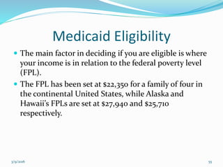 Medicaid Eligibility
 The main factor in deciding if you are eligible is where
your income is in relation to the federal poverty level
(FPL).
 The FPL has been set at $22,350 for a family of four in
the continental United States, while Alaska and
Hawaii’s FPLs are set at $27,940 and $25,710
respectively.
3/9/2016 55
 
