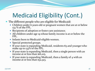 Medicaid Eligibility (Cont.)
 The different people who are eligible for Medicaid:
 Children under 6 years old or pregnant women that are at or below
133 % of the FPL.
 Recipients of adoption or foster care assistance.
 All children under age 19 whose family income is at or below the
FPL.
 Infants born to Medicaid-eligible women.
 Special protected groups.
 If your state is expanding Medicaid, residents 65 and younger who
make up to 133% of the FPL.
 If your state is expanding Medicaid, then a single person with an
income at or less than $16,105.
 If your state is expanding Medicaid, then a family of 4 with an
income at or less than $32,913.
3/9/2016 56
 