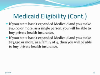 Medicaid Eligibility (Cont.)
 If your state hasn’t expanded Medicaid and you make
$11,490 or more, as a single person, you will be able to
buy private health insurance.
 If your state hasn’t expanded Medicaid and you make
$23,550 or more, as a family of 4, then you will be able
to buy private health insurance.
3/9/2016 57
 