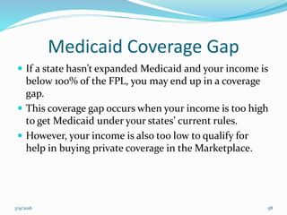 Medicaid Coverage Gap
 If a state hasn’t expanded Medicaid and your income is
below 100% of the FPL, you may end up in a coverage
gap.
 This coverage gap occurs when your income is too high
to get Medicaid under your states’ current rules.
 However, your income is also too low to qualify for
help in buying private coverage in the Marketplace.
3/9/2016 58
 