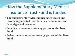 How the Supplementary Medical
Insurance Trust Fund is funded
 The Supplementary Medical Insurance Trust Fund
income is generated from beneficiary premiums and
federal general revenues
 Beneficiary premiums cover 25 percent of the Trust
Fund
 Federal general revenues cover 75 percent of the Trust
Fund
3/9/2016 7
 