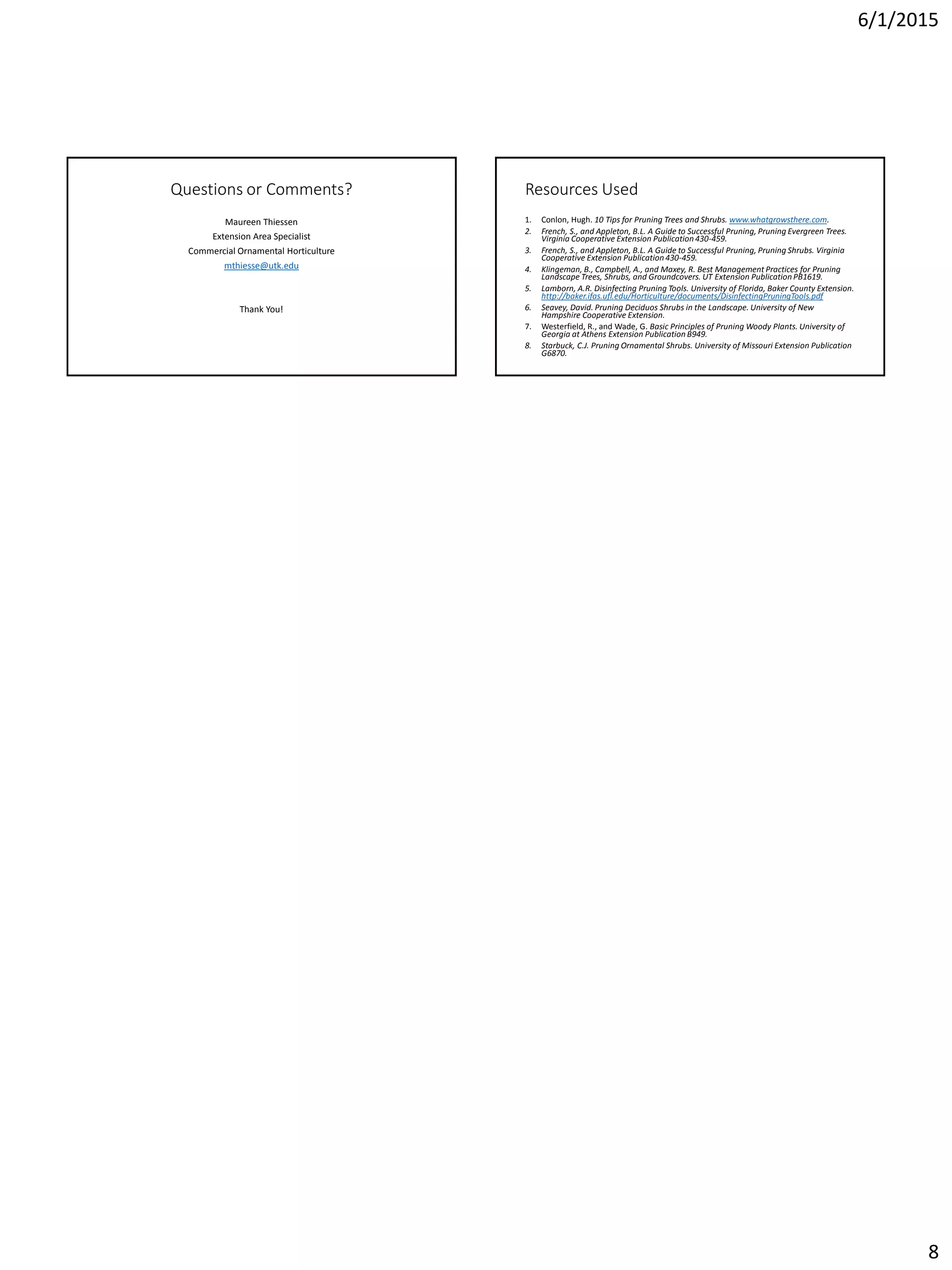 6/1/2015
8
Questions or Comments?
Maureen Thiessen
Extension Area Specialist
Commercial Ornamental Horticulture
mthiesse@utk.edu
Thank You!
Resources Used
1. Conlon, Hugh. 10 Tips for Pruning Trees and Shrubs. www.whatgrowsthere.com.
2. French, S., and Appleton, B.L. A Guide to Successful Pruning, Pruning Evergreen Trees.
Virginia Cooperative Extension Publication 430-459.
3. French, S., and Appleton, B.L. A Guide to Successful Pruning, Pruning Shrubs. Virginia
Cooperative Extension Publication 430-459.
4. Klingeman, B., Campbell, A., and Maxey, R. Best Management Practices for Pruning
Landscape Trees, Shrubs, and Groundcovers. UT Extension Publication PB1619.
5. Lamborn, A.R. Disinfecting Pruning Tools. University of Florida, Baker County Extension.
http://baker.ifas.ufl.edu/Horticulture/documents/DisinfectingPruningTools.pdf
6. Seavey, David. Pruning Deciduos Shrubs in the Landscape. University of New
Hampshire Cooperative Extension.
7. Westerfield, R., and Wade, G. Basic Principles of Pruning Woody Plants. University of
Georgia at Athens Extension Publication B949.
8. Starbuck, C.J. Pruning Ornamental Shrubs. University of Missouri Extension Publication
G6870.
 
