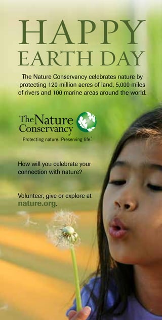 How will you celebrate your
connection with nature?
Volunteer, give or explore at
nature.org.
Happy
EARTH DAY
The Nature Conservancy celebrates nature by
protecting 120 million acres of land, 5,000 miles
of rivers and 100 marine areas around the world.
 