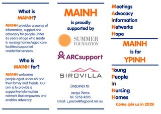Meetings
Advocacy
Information
Networks
Hope
MAINH
is for
YPINH
Young
People
In
Nursing
Homes
Come join us in 2015!
What is
MAINH?
MAINH provides a source of
information, support and
advocacy for people under
65 years of age who reside
in nursing homes/aged care
facilities/supported
residential services.
Who is
MAINH for?
MAINH welcomes
people aged under 65 and
their family and friends. Our
aim is to provide a
supportive information
network that empowers and
enables advocacy.
MAINH
is proudly
supported by
Enquiries to:
Jacqui Pierce
Tel: 5258 4205
Email: j_pierce@bigpond.net.au
 
