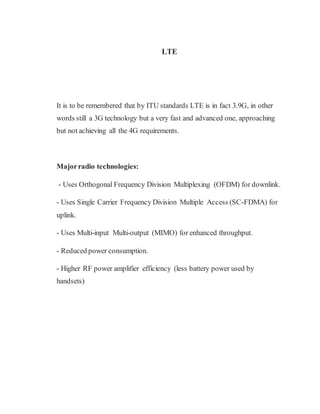LTE
It is to be remembered that by ITU standards LTE is in fact 3.9G, in other
words still a 3G technology but a very fast and advanced one, approaching
but not achieving all the 4G requirements.
Majorradio technologies:
- Uses Orthogonal Frequency Division Multiplexing (OFDM) for downlink.
- Uses Single Carrier Frequency Division Multiple Access (SC-FDMA) for
uplink.
- Uses Multi-input Multi-output (MIMO) for enhanced throughput.
- Reduced power consumption.
- Higher RF power amplifier efficiency (less battery power used by
handsets)
 
