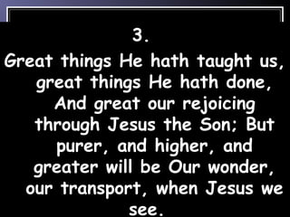 3.
Great things He hath taught us,
great things He hath done,
And great our rejoicing
through Jesus the Son; But
purer, and higher, and
greater will be Our wonder,
our transport, when Jesus we
see.
 