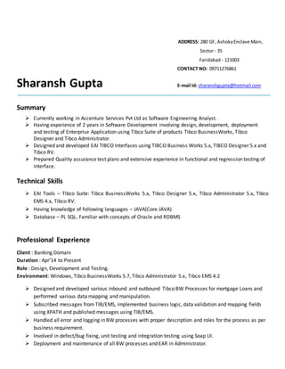 ADDRESS: 280 GF, AshokaEnclave Main,
Sector- 35
Faridabad - 121003
CONTACT NO: 09711276861
Sharansh Gupta E-mail Id: sharanshgupta@hotmail.com
Summary
 Currently working in Accenture Services Pvt Ltd as Software Engineering Analyst.
 Having experience of 2 years in Software Development involving design, development, deployment
and testing of Enterprise Application using Tibco Suite of products Tibco BusinessWorks, Tibco
Designer and Tibco Administrator.
 Designed and developed EAI TIBCO Interfaces using TIBCO Business Works 5.x, TIBCO Designer 5.x and
Tibco RV.
 Prepared Quality assurance test plans and extensive experience in functional and regression testing of
interface.
Technical Skills
 EAI Tools – Tibco Suite: Tibco BusinessWorks 5.x, Tibco Designer 5.x, Tibco Administrator 5.x, Tibco
EMS 4.x, Tibco RV.
 Having knowledge of following languages – JAVA(Core JAVA)
 Database – PL SQL. Familiar with concepts of Oracle and RDBMS
Professional Experience
Client : Banking Domain
Duration : Apr’14 to Present
Role : Design, Development and Testing.
Environment: Windows, Tibco BusinessWorks 5.7, Tibco Administrator 5.x, Tibco EMS 4.2
 Designed and developed various inbound and outbound Tibco BW Processes for mortgage Loans and
performed various data mapping and manipulation.
 Subscribed messages from TIB/EMS, implemented business logic, data validation and mapping fields
using XPATH and published messages using TIB/EMS.
 Handled all error and logging in BW processes with proper description and roles for the process as per
business requirement.
 Involved in defect/bug fixing, unit testing and integration testing using Soap UI.
 Deployment and maintenance of all BW processes and EAR in Administrator.
 