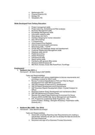 § Mathematics SG
§ Physical Science HG
§ Biology HG
§ Geography HG
Skills Developed From Tertiary Education:
§ Project management skills
§ Project planning, Scheduling and Risk analyses
§ Business Management skills
§ Knowledge Management skills
§ Information systems skills
§ Web design and GUI’s
§ Interface designing for human interaction
§ Asp (VB-scripting)
§ C programming
§ Java programming (Applets)
§ Internet commerce and E-commerce
§ Networking skills – TCP/IP
§ Oracle SQL and Database design and development
§ Customer Relationship Management skills
§ Helpdesk skills and A+
§ Pastel Accounting
§ Adobe Photoshop
§ Interpersonal skills
§ Report writing skills
§ Familiarity with general office duties
§ Windows 2000,Windows XP
§ MS Word, Access, Excel, MS PowerPoint, FrontPage
Employment:
§ Nedbank (Jan 2015 --)
Permanent – BI Data Analyst (SAP BW/BI)
Tasks and Responsibilities:
§ Engagement with various stakeholders to discuss requirements and
processes involved for SDLC build.
§ Review Functional Specifications (FSS and TSS) for Report
Development from SAP BW Environment.
§ SAP BW Analysis of Data and ETL Development
§ SAP BI Report Development and Enhancements
§ SAP Business Objects Development (Webi / Crystal/ Analysis for
Office)
§ Business Explorer Query Development and maintenance (Bex)
§ SAP BW Monitoring of Process Chains
§ Maintain the Legacy Data Warehouse Environment for Group
Finance (SSIS and MS SQL Server Management and Support).
§ FPL Programme (Leadership Skills Programme – EQ,
Communication, Strategy, Strengths Workshop, Presentation skills,
Diversity etc.)
§ Nedbank (Mar 2009 – Dec 2014)
Permanent – Data Warehouse Analyst
Tasks and Responsibilities:
§ Assist with compiling Reporting User Requirements and creating a
specification whereby we will use it to develop the data structures for
the Data Warehouse.
§ Document and sign-off on Business Process Documents
 
