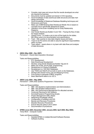  Compile a test case and ensure that the results developed are what
are required by business.
 Documents must be updated and stored in CVS repository.
 Good knowledge of data warehouse table structures and data mart
design techniques.
 Good Knowledge of Relational Database Modelling techniques and
Dimensions and Facts.
 Make use of IBM Banking Data Warehouse Model, this is based on
concepts and is specifically designed for banks.
 Utilization of the Erwin modelling tool for Entity Relationship
Diagrams.
 Use Oracle Warehouse Builder 3i and 10G – Tracing the flow of data
for impact analysis.
 Oracle Forms – to create a job to kick off the loads for the tables.
MS Office suite to do documentation and specifications.
 Toad – SQL queries to view data integrity issues and loads.
 I have to be Pro-active and able to assume significant responsibilities
within my team.
 Team player – assist others in my team with data flows and analysis
of data structures.
 ABSA (May 2006 – Dec 2007)
Permanent – Oracle Data Acquisition Developer
Tasks and Responsibilities:
 ETL Development.
 Data Warehouse Development.
 Develop using Oracle Warehouse Builder 10g and 3i
 Make use of SQL and PL/SQL programming.
 Development on Oracle 9i Database.
 Development on 10G RAC Databases.
 Use TOAD and SQLPLUS as tools to work on the Databases.
 Worked with Oracle Forms (Job and Mapping Forms)
 Pure Extract to generate COBOL programs.
 Basic Mainframe skills to run JCL’s.
 ABSA (July 2004 – May 2006)
Permanent – UNIX (AIX) Systems Programmer / Administrator
Tasks and Responsibilities:
 IBM - AIX (Systems Implementation and Administration)
 IBM - AIX (Problem Determination)
 IBM - AIX (Performance Management for allocated servers)
 Continuity Planning for AIX Systems
 Kornshell Systems Programming Scripts
 Project Management skills utilized
 Networking Knowledge utilized
 Configuration of software and O/S
 Backup and Recovery Procedures
 Disaster Recovery Procedures
 Ensure Security policy’s are in place
 Documentation of procedures
 KPMG (June 2003, December 2003, January 2004, April 2004, May 2004)
Temp Work – Computer Auditor
Tasks and Responsibilities:
 Assisted KPMG in multiple Microsoft Software Reviews
 Software Auditing
 