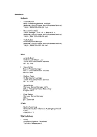 References:
Nedbank:
§ Serena Karam
Head: Data Management & Analytics:
Nedbank - Group Finance (Group Business Services)
Tel (011)295-8363 / 084 696 7640
§ Rhandesh Sookdeo
Senior Manager: GSSC DATA ANALYTICS
Nedbank - Group Finance (Group Business Services)
Tel (011)294-1733 / 082 678 0687
§ Thato Kubelo
BI Development Manager
Nedbank - Group Finance (Group Business Services)
Tel (011)295-8363 / 073 306 2687
Absa:
§ Amanda Swart
System Analyst Team Lead
ABSA - Group Information Services
083 652 2694
§ Steve Kohler
System Analyst Manager
ABSA - Group Information Services
082 491 0944
§ Marlene Raats
IM Development Manager
ABSA - Group Information Services
082 552 0436
§ Santa Venter
Midrange General Manager (AIX)
ABSA – Group Information Technology
(011)350-6862
§ Zane Kariem
Midrange General Manager
ABSA
(011)350-5167
KPMG:
§ Nadine Rosenburg
Review Consultant in Forensic Auditing Department
KPMG
(083)296-3112
Wits Technikon:
§ Grant
Information Systems Department
Technikon Witwatersrand
 