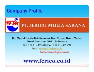 PT. FERICO MULIA SARANA
Company Profile
Jln. Mesjid No. 26, Kel. Kesawan, Kec. Medan Barat, Medan
North Sumatera 20111, Indonesia
Tel. +62 61 4565 488, Fax. +62 61 4565 499
Email : Sales@ferico.co.id
Sales.ferico@gmail.com
www.ferico.co.id
 