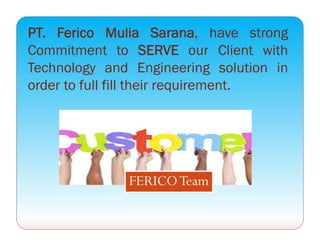 PT. Ferico Mulia Sarana, have strong
Commitment to SERVE our Client with
Technology and Engineering solution in
order to full fill their requirement.
FERICOTeam
 