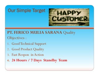 Our Simple Target :
PT. FERICO MULIA SARANA Quality
Objectives :
1. GoodTechnical Support
2. Good Product Quality
3. Fast Respon in Action
4. 24 Hours / 7 Days Standby Team
 