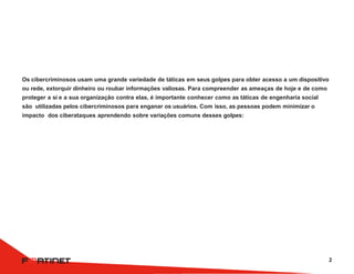 Os cibercriminosos usam uma grande variedade de táticas em seus golpes para obter acesso a um dispositivo
ou rede, extorquir dinheiro ou roubar informações valiosas. Para compreender as ameaças de hoje e de como
proteger a si e a sua organização contra elas, é importante conhecer como as táticas de engenharia social
são utilizadas pelos cibercriminosos para enganar os usuários. Com isso, as pessoas podem minimizar o
impacto dos ciberataques aprendendo sobre variações comuns desses golpes:
2
 