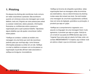 1. Phishing
Os ataques de phishing são ocorrências muito comuns
em redes corporativas e pessoais. Eles acontecem
quando um criminoso envia uma mensagem (por e-mail,
telefone, texto etc.) fingindo ser outra pessoa para extrair
ou acessar credenciais, dados pessoais, informações
financeiras ou confidenciais sobre a pessoa ou
organização para a qual a pessoa trabalha. Veja abaixo
alguns detalhes que vão ajudar a reconhecer melhor
esses golpes:
•Verifique os contatos: cuidado ao receber uma
mensagem de uma fonte que você não reconhece
pedindo para que você faça algo, como fornecer
informações pessoais ou entrar em um site. Verifique
o e-mail ou telefone e compare com os da pessoa ou
organização à qual eles afirmam estar associados e
verifique se há alguma inconsistência.
•Verifique se há erros de ortografia e gramática: várias
organizações leem as mensagens antes de enviá-las
aos destinatários, mas os cibercriminosos de phishing
muitas vezes não revisam seu texto. Se você receber
uma mensagem de uma fonte supostamente confiável,
mas com erros de digitação, gramática ou pontuação, é
provável que seja um golpe.
•Verifique se o comportamento é agressivo: se o
assunto e a linguagem de uma mensagem forem muito
agressivos, é provável que seja um golpe. Você já viu
um e-mail em sua pasta de SPAM dizendo algo como:
“Urgente! Sua conta está em aberto há Xdias; entre em
contato IMEDIATAMENTE”? O objetivo aqui é deixar você
em pânico e fazer o que os criminosos querem.
3
 