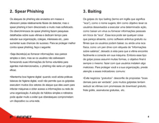 2. Spear Phishing
Os ataques de phishing são enviados em massa e
oferecem pistas relativamente fáceis de detectar, mas o
spear phishing é bem direcionado e muito mais sofisticado.
Os cibercriminosos de spear phishing fazem pesquisas
detalhadas sobre suas vítimas e dedicam tempo para
estudar sua organização, colegas, interesses etc., para
aumentar suas chances de sucesso. Para se proteger melhor
contra spear phishing, faça o seguinte:
•Seja discreto(a) ao fornecer informações: isso parece
simples e claro, mas se os usuários não estivessem
fornecendo suas informações de forma voluntária para
agentes mal-intencionados, o phishing não seria um golpe
eficaz.
•Mantenha boa higiene digital: quando você adota práticas
básicas de higiene digital, você não permite que os golpistas
executem muitos dos vetores de ataque que eles usam para
infectar máquinas e obter acesso a informações ou rede de
uma organização. Aadoção de hábitos simples e rotineiros
pode ajudar muito a evitar que ciberataques comprometam
um dispositivo ou uma rede.
3. Baiting
Os golpes do tipo baiting (termo em inglês que significa
“isca”), como o nome sugere, têm como objetivo levar os
usuários desavisados a executar uma determinada ação,
como baixar um vírus ou fornecer informações pessoais
em troca da “isca”. Essa isca pode ser qualquer coisa
que pareça atraente, como software antivírus gratuito ou
filmes que os usuários podem baixar, ou ainda uma isca
física, como um pen drive com etiqueta de “Informações
sobre salários”, deixado à vista para que a vítima encontre
facilmente e conecte em sua máquina. Embora esse tipo
de golpe possa assumir muitas formas, o objetivo final é
sempre o mesmo: fazer com que usuários instalem algo
malicioso. Para proteger você e a sua organização, preste
atenção a esses indicadores comuns:
•Evite negócios “gratuitos”: desconfie de propostas “boas
demais para ser verdade”, pois muitos golpistas tentam
seduzir as vítimas com promessas de download gratuito,
frete grátis, assinaturas gratuitas, etc.
4
 