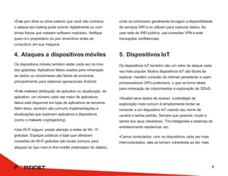 onde os criminosos geralmente divulgam a disponibilidade
de serviços WiFi e os utilizam para capturar dados. Ao
usar rede de WiFi pública, use conexões VPN e evite
transações confidenciais.
5. Dispositivos IoT
Os dispositivos IoT também são um vetor de ataque cada
vez mais popular. Muitos dispositivos IoT são fáceis de
explorar, mantêm conexão de internet persistente e usam
processadores GPU poderosos, o que os torna ideais
para mineração de criptomoedas e exploração de DDoS.
•Atualize seus dados de acesso: a estratégia de
exploração mais comum é simplesmente tentar se
conectar a um dispositivo IoT usando seu nome de
usuário e senha padrão. Sempre que possível, mude a
senha dos seus roteadores, TVs inteligentes e sistemas de
entretenimento residencial, etc.
•Carros conectados: com os dispositivos cada vez mais
interconectados, eles se tornam vulneráveis ao elo mais
•Evite pen drive ou drive externo que você não conhece:
o ataque tipo baiting pode ocorrer digitalmente ou com
drives físicos que instalam software malicioso. Verifique
quem é o proprietário do pen drive/drive antes de
conectá-lo em sua máquina.
4. Ataques a dispositivos móviles
Os dispositivos móveis também estão cada vez na mira
dos golpistas. Aplicativos falsos usados para mineração
de dados ou ransomware são fáceis de encontrar,
principalmente para sistemas operacionais Android.
•Evite malware disfarçado de aplicativo ou atualização de
aplicativo: um número cada vez maior de aplicativos
falsos está disponível em lojas de aplicativos de terceiros.
Além disso, também são comuns implementações e
atualizações que exploram aplicativos e dispositivos
(como o malware cryptojacking).
•Use Wi-Fi seguro: preste atenção a redes de Wi- Fi
gratuitas. Espaços públicos e lojas que oferecem
conexões de Wi-Fi gratuitas são locais comuns para
ataques do tipo man-in-the-middle (interceptor de dados),
5
 