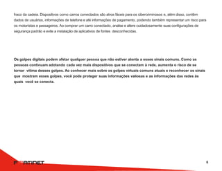 fraco da cadeia. Dispositivos como carros conectados são alvos fáceis para os cibercriminosos e, além disso, contêm
dados de usuários, informações de telefone e até informações de pagamento, podendo também representar um risco para
os motoristas e passageiros. Ao comprar um carro conectado, analise e altere cuidadosamente suas configurações de
segurança padrão e evite a instalação de aplicativos de fontes desconhecidas.
Os golpes digitais podem afetar qualquer pessoa que não estiver atenta a esses sinais comuns. Como as
pessoas continuam adotando cada vez mais dispositivos que se conectam à rede, aumenta o risco de se
tornar vítima desses golpes. Ao conhecer mais sobre os golpes virtuais comuns atuais e reconhecer os sinais
que mostram esses golpes, você pode proteger suas informações valiosas e as informações das redes às
quais você se conecta.
6
 