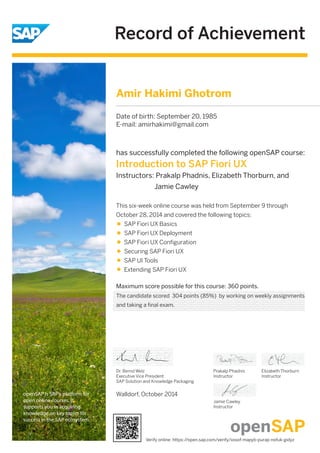 Record of Achievement
openSAP is SAP's platform for
open online courses. It
supports you in acquiring
knowledge on key topics for
success in the SAP ecosystem.
Maximum score possible for this course: 360 points.
Walldorf, October 2014
Dr. Bernd Welz
Executive Vice President
SAP Solution and Knowledge Packaging
has successfully completed the following openSAP course:
Introduction to SAP Fiori UX
Instructors: Prakalp Phadnis, Elizabeth Thorburn, and
Jamie Cawley
Prakalp Phadnis
Instructor
Jamie Cawley
Instructor
Elizabeth Thorburn
Instructor
This six-week online course was held from September 9 through
October 28, 2014 and covered the following topics:
SAP Fiori UX Basics
SAP Fiori UX Deployment
SAP Fiori UX Conﬁguration
Securing SAP Fiori UX
SAP UI Tools
Extending SAP Fiori UX
Amir Hakimi Ghotrom
Date of birth: September 20, 1985
E-mail: amirhakimi@gmail.com
The candidate scored 304 points (85%) by working on weekly assignments
and taking a final exam.
Verify online: https://open.sap.com/verify/xosof-mapyb-purap-nofuk-gidyz
 