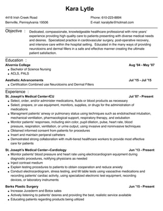 Kara Lytle
Phone: 610-223-8894
E-mail: karalytle@hotmail.com
4416 Irish Creek Road
Bernville, Pennsylvania 19506
Objective : Dedicated, compassionate, knowledgeable healthcare professional with nine years’
experience providing high quality care to patients presenting with diverse medical needs
and desires. Specialized practice in cardiovascular surgery, post-operative recovery,
and intensive care within the hospital setting. Educated in the many ways of providing
neurotoxins and dermal fillers in a safe and effective manner creating the ultimate
patient satisfaction.
Education :
Aug '04 - May '07Alvernia College
Bachelor of Science Nursing
ACLS, PALS
Jul '15 - Jul '15Aesthetic Advancements
Certification Combined use Neurotoxins and Dermal Fillers
Experience :
Jul '07 - PresentSt. Joseph's Medical Center-ICU
Select, order, and/or administer medications, fluids or blood products as necessary
Select, prepare, or use equipment, monitors, supplies, or drugs for the administration of
medications
Managment patients' airway or pulmonary status using techniques such as endotracheal intubation,
mechanical ventilation, pharmacological support, respiratory therapy, and extubation
Monitor patients' responses, including skin color, pupil dilation, pulse, heart rate, blood
pressure, respiration, ventilation, or urine output, using invasive and noninvasive techniques
Obtained informed consent from patients for procedures
Insert and maintain periperal catheters
Demostrated strong collaboration with multi-tiered healthcare workers to provide most effective
care for patients
Jun '13 - PresentSt. Joseph's Medical Center--Cardiology
Monitor patients' blood pressure and heart rate using electrocardiogram equipment during
diagnostic procedures, notifying physicians as needed
Inject contrast medium
Explain testing procedures to patients to obtain cooperation and reduce anxiety
Conduct electrocardiogram, stress testing, and tilt table tests using vasoactive medications and
recording patients' cardiac activity, using specialized electronic test equipment, recording
devices, or laboratory instruments
Jun '15 - PresentBerks Plastic Surgery
Increase Juvederm and Botox sales
Actively listening to patients' desires and providing the best, realistic service available
Educating patients regarding products being utilized
 
