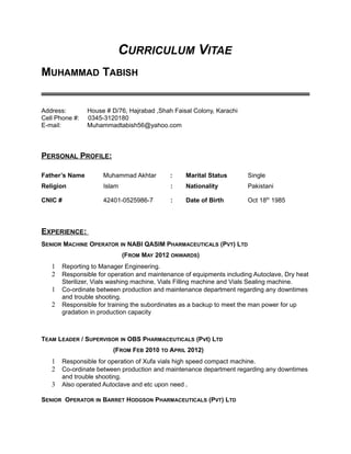 CURRICULUM VITAE
MUHAMMAD TABISH
Address: House # D/76, Hajrabad ,Shah Faisal Colony, Karachi
Cell Phone #: 0345-3120180
E-mail: Muhammadtabish56@yahoo.com
PERSONAL PROFILE:
Father’s Name Muhammad Akhtar : Marital Status Single
Religion Islam : Nationality Pakistani
CNIC # 42401-0525986-7 : Date of Birth Oct 18th
1985
EXPERIENCE:
SENIOR MACHINE OPERATOR IN NABI QASIM PHARMACEUTICALS (PVT) LTD
(FROM MAY 2012 ONWARDS)
1 Reporting to Manager Engineering.
2 Responsible for operation and maintenance of equipments including Autoclave, Dry heat
Sterilizer, Vials washing machine, Vials Filling machine and Vials Sealing machine.
1 Co-ordinate between production and maintenance department regarding any downtimes
and trouble shooting.
2 Responsible for training the subordinates as a backup to meet the man power for up
gradation in production capacity
TEAM LEADER / SUPERVISOR IN OBS PHARMACEUTICALS (Pvt) LTD
(FROM FEB 2010 TO APRIL 2012)
1 Responsible for operation of Xufa vials high speed compact machine.
2 Co-ordinate between production and maintenance department regarding any downtimes
and trouble shooting.
3 Also operated Autoclave and etc upon need .
SENIOR OPERATOR IN BARRET HODGSON PHARMACEUTICALS (PVT) LTD
 