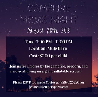 Campfire
Movie Night
August 28th, 2015
Time: 7:00 PM - 11:00 PM
Location: Mule Barn
Cost: $7.00 per child
Join us for s'mores by the campfire, popcorn, and
a movie showing on a giant inflatable screen!
Please RSVP to Janelle Coates at (859) 622-2201 or
jcoates@kempersports.com
 