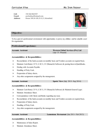 Curriculum Vitae Ms. Iram Nazeer
Objective:
To be a part of a professional environment with opportunities to prove my abilities and be valuable asset
for organization.
ProfessionalExperience:
Accounts Assistant Western Global Services (Pvt) Ltd
(Apr 15- Present)
Accountabilities & Responsibilities:
 Reconciliation of the bank accounts on monthly basis and Vendors accounts on required basis.
 Maintain Cash Book, C.P.V, C.R.V, J.V (Manual & Software) & posting them in QuickBooks.
 Dealing with Accounts Payable.
 Handling of Petty Cash.
 Preparation of Salary sheets.
 Any other assignments assigned by the management.
Accounts Assistant Sports View (July 2013- Sep 2014)
Accountabilities & Responsibilities:
 Maintain Cash Book, C.P.V, C.R.V, J.V (Manual & Software) & Maintain General Leger.
 Maintain Attendance Sheet.
 Correspondence with Clients and Banks regarding any issue.
 Reconciliation of the bank accounts on monthly basis and Vendors accounts on required basis.
 Preparation of Salary sheets.
 Handling of Petty Cash.
 Any other assignments assigned by the management.
Accounts Assistant Lamontana Restaurant (Jan 2011- Feb 2013)
Accountabilities & Responsibilities:
 Maintenance of Sales Report.
 Maintain Attendance Sheet.
Cell: +92 324-9601937
E-mail: anchaldua@hotmail.com
Address: House 349,St 100, E-11/1, Islamabad.
 