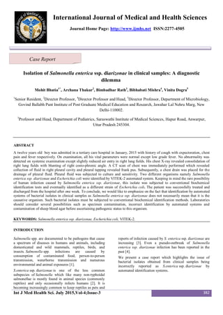 Int J Med Health Sci. July 2015,Vol-4;Issue-3 382
International Journal of Medical and Health Sciences
Journal Home Page: http://www.ijmhs.net ISSN:2277-4505
Isolation of Salmonella enterica ssp. diarizonae in clinical samples: A diagnostic
dilemma
Mohit Bhatia1*
, Archana Thakur2
, Bimbadhar Rath3
, Bibhabati Mishra4
, Vinita Dogra5
1
Senior Resident, 2
Director Professor, 4
Director Professor and Head, 5
Director Professor, Department of Microbiology,
Govind Ballabh Pant Institute of Post Graduate Medical Education and Research, Jawahar Lal Nehru Marg, New
Delhi-110002.
3
Professor and Head, Department of Pediatrics, Saraswathi Institute of Medical Sciences, Hapur Road, Anwarpur,
Uttar Pradesh 245304.
ABSTRACT
A twelve years old boy was admitted in a tertiary care hospital in January, 2015 with history of cough with expectoration, chest
pain and fever respectively. On examination, all his vital parameters were normal except low grade fever. No abnormality was
detected on systemic examination except slightly reduced air entry in right lung fields. His chest X-ray revealed consolidation of
right lung fields with blunting of right costo-phrenic angle. A CT scan of chest was immediately performed which revealed
collection of fluid in right pleural cavity and pleural tapping revealed frank pus. Subsequently, a chest drain was placed for the
drainage of pleural fluid. Pleural fluid was subjected to culture and sensitivity. Two different organisms namely Salmonella
enterica ssp. diarizonae and Escherichia coli were identified by VITEK-2 automated system. Keeping in mind the rare possibility
of human infection caused by Salmonella enterica ssp. diarizonae, this isolate was subjected to conventional biochemical
identification tests and eventually identified as a different strain of Escherichia coli. The patient was successfully treated and
discharged from the hospital after one week. To conclude, we would like to emphasize on the fact that identification by automated
systems of bacterial isolates in clinical samples as Salmonella enterica ssp. diarizonae does not necessarily mean that it is the
causative organism. Such bacterial isolates must be subjected to conventional biochemical identification methods. Laboratories
should consider several possibilities such as specimen contamination, incorrect identification by automated systems and
contamination of sheep blood agar before ascertaining pathogenic status to this organism.
KEYWORDS: Salmonella enterica ssp. diarizonae, Escherichia coli, VITEK-2.
INTRODUCTION
Salmonella spp. are documented to be pathogens that cause
a spectrum of diseases in humans and animals, including
domesticated and wild mammals, reptiles, birds, and
insects. Salmonella spp. infections are caused by
consumption of contaminated food, person-to-person
transmission, waterborne transmission and numerous
environmental and animal exposures [1].
S.enterica ssp. diarizonae is one of the less common
subspecies of Salmonella which like many non-typhoidal
salmonellae is mostly found in animal species (commonly
reptiles) and only occasionally infects humans [2]. It is
becoming increasingly common to keep reptiles as pets and
reports of infection caused by S. enterica ssp. diarizonae are
increasing [3]. Even a pseudo-outbreak of Salmonella
enterica ssp. diarizonae infection has been reported in the
past [4].
We present a case report which highlights the issue of
bacterial isolates obtained from clinical samples being
incorrectly reported as S.enterica ssp. diarizonae by
automated identification systems.
Case Report
 