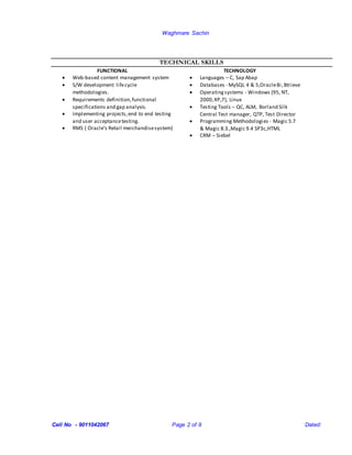Waghmare Sachin
Cell No - 9011042067 Page 2 of 9 Dated:
TECHNICAL SKILLS
FUNCTIONAL TECHNOLOGY
 Web-based content management system
 S/W development lifecycle
methodologies.
 Requirements definition,functional
specifications and gap analysis.
 Implementing projects,end to end testing
and user acceptancetesting.
 RMS ( Oracle’s Retail merchandisesystem)
 Languages – C, Sap Abap
 Databases - MySQL 4 & 5,Oracle8i,Btrieve
 Operatingsystems - Windows (95, NT,
2000,XP,7), Linux
 Testing Tools – QC, ALM, Borland Silk
Central Test manager, QTP, Test Director
 Programming Methodologies - Magic 5.7
& Magic 8.3.,Magic 9.4 SP3c,HTML
 CRM – Siebel
 