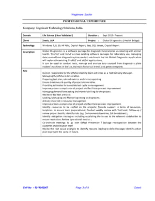 Waghmare Sachin
Cell No - 9011042067 Page 3 of 9 Dated:
PROFESSIONAL EXPERIENCE
Company: Cognizant Technology Solutions, India.
Domain Life Science ( Non Validated ) Duration : Sept 2015- Present
Client Zoetis, USA Project : Global Diagnostics ( Health Bridge)
Technology Windows 7, 8, 10, HP ALM, Crystal Report, .Net, SQL Server, Crystal Report
Description Global Diagnostics is a software package for diagnostic laboratories use dealing with animal
health. ‘ProFILE’ and ‘eLISA’ are two existing software packages for laboratory use, managing
data sourced from diagnosticsplatereader's machinein the lab.Global Diagnostics application
will replace the existing ‘ProFILE’ and ‘eLISA’ applications.
It can be used to conduct tests, manage and analyze data sourced from diagnostics plate
readers’ machines in the lab, maintain historical trends and generate reports
Role
Overall responsible for the offshore testing team activities as a Test Delivery Manager.
Managing the offshore deliverables
Preparing test plan, related metrics and status reporting
Ensure timeliness & quality of project deliverables.
Providing estimates for complete test cycle to management
Improve process compliance of project and facilitate process improvement
Managing demand forecasting and monthly billing for the project
Review of key test artifacts
Leading, Managing and Mentoring strong testing teams.
Actively involved in resource management
Improve process compliance of project and facilitate process improvement.
Identify resources to be staffed on the projects; Provide support in terms of resources,
templates to ensure team preparedness; Conduct weekly review with Test Lead; Follow-up /
review project health; Identify risks (e.g. Environment downtime, SLA breakdown) ;
Identify mitigation strategies including escalating the issues to the relevant stakeholder to
ensure resolution; Review operational metrics ;
Co-ordinate meetings to go over Defect Prevention / Leakage retrospection between the
customer and execution team
Review the root cause analysis to identify reasons leading to defect leakage; Identify action
plan to prevent the same in future.
 