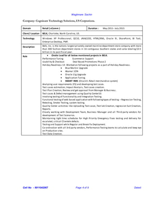 Waghmare Sachin
Cell No - 9011042067 Page 4 of 9 Dated:
Company: Cognizant Technology Solutions, US Corprations.
Domain Retail ( eComm ) Duration : May 2011- July 2015
Client/ Location BELK, Charlotte, North Carolina, US.
Technology Windows XP Professional, QC10, JAVA/J2EE, HTML/XML, Oracle 9i, SharePoint, BI Tool,
Enterprise Desktop, PMF.
Description Belk, Inc. is the nations largest privately owned mainline department store company with more
than 300 fashion department stores in 16 contiguous Southern states and sales totaling $3.5
billion in its past fiscal year.
Role  Onsite Lead for all below mentioned projects in BELK.
Performance Tuning Ecommerce Support
Usability & Checkout Deal Based Promotions Phase 2
Holiday Readiness 14 -Worked on following projects as a part of Holiday Readiness.
 Blue Martini Upgrade
 Akamai 1ON
 Oracle 11g Upgrade
 Application Tuning.
 SMART RMS (Oracle’s Retail merchandise system)
Analyzing user requirements (FS) and developing test cases.
Test cases estimation, Impact Analysis, Test cases creation.
Test Plan Creation, Review and get approval from Manager & Business .
Test cases & Defect management using Quality Center10.
Involving testing of Functionality and Integration Testing.
Functional testingof web based application with followingtypes of testing – Regression Testing,
Retesting, Smoke Testing, system testing.
Quality Center activities like Uploading Test cases, Test lab Creation, regression Suit Creation,
Reports.
Closely working with Development Team, Business Manager and all Third party vendors for
development of Test Scenarios.
Maintaining tight time schedules for High Priority Emergency Fixes testing and delivery for
escalated, critical Clientele defects.
Testing and Support while Regular and Break fix Deployment.
Co-ordination with all 3rd party vendors, Performance Testing teams to calculate and keep eye
on Production sites.
Test Data Creation.
 